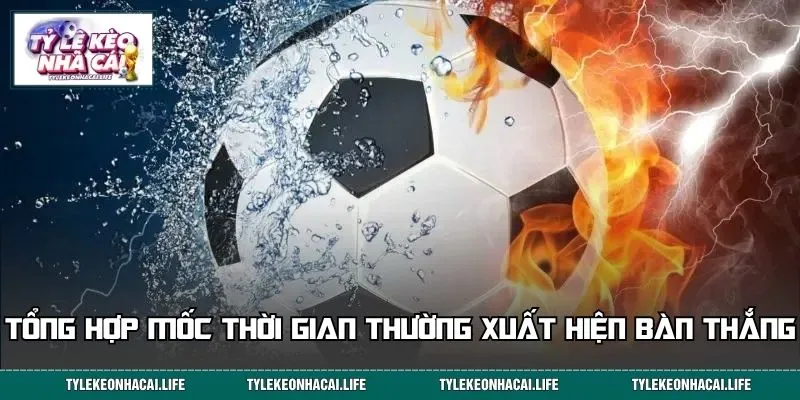 Tổng hợp các mốc thời gian thường xuất hiện bàn thắng